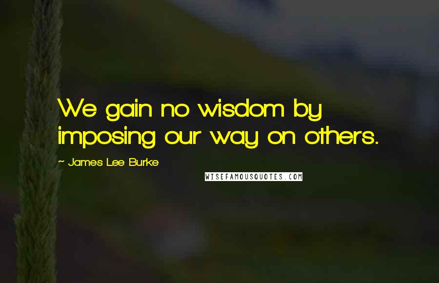 James Lee Burke Quotes: We gain no wisdom by imposing our way on others.