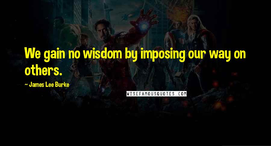 James Lee Burke Quotes: We gain no wisdom by imposing our way on others.