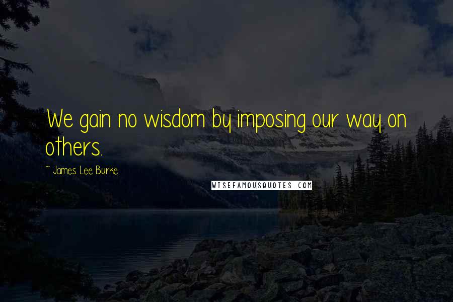 James Lee Burke Quotes: We gain no wisdom by imposing our way on others.