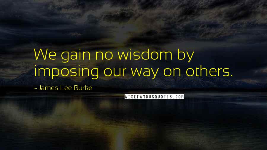 James Lee Burke Quotes: We gain no wisdom by imposing our way on others.
