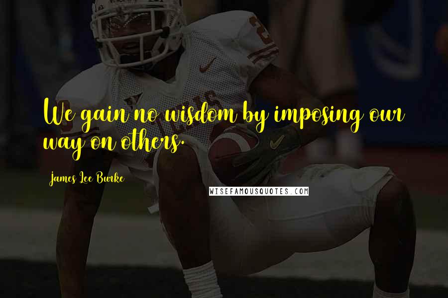 James Lee Burke Quotes: We gain no wisdom by imposing our way on others.