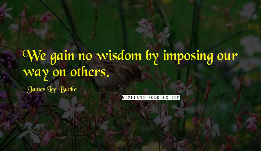 James Lee Burke Quotes: We gain no wisdom by imposing our way on others.