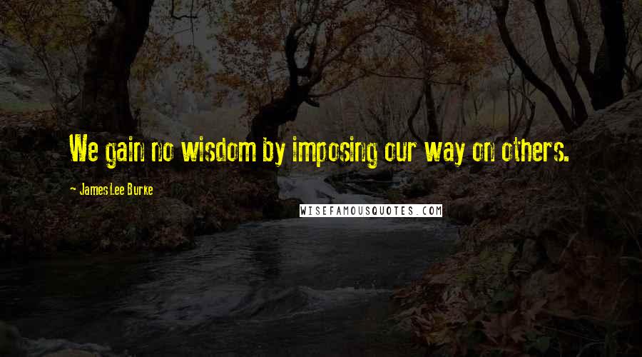 James Lee Burke Quotes: We gain no wisdom by imposing our way on others.