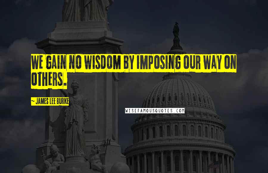 James Lee Burke Quotes: We gain no wisdom by imposing our way on others.