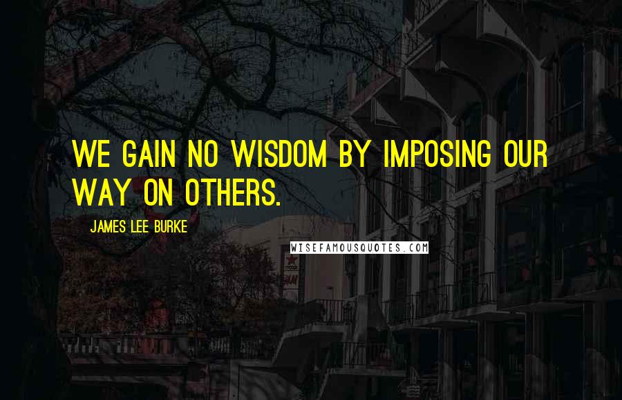 James Lee Burke Quotes: We gain no wisdom by imposing our way on others.