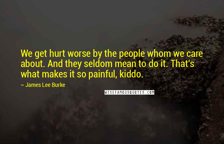 James Lee Burke Quotes: We get hurt worse by the people whom we care about. And they seldom mean to do it. That's what makes it so painful, kiddo.