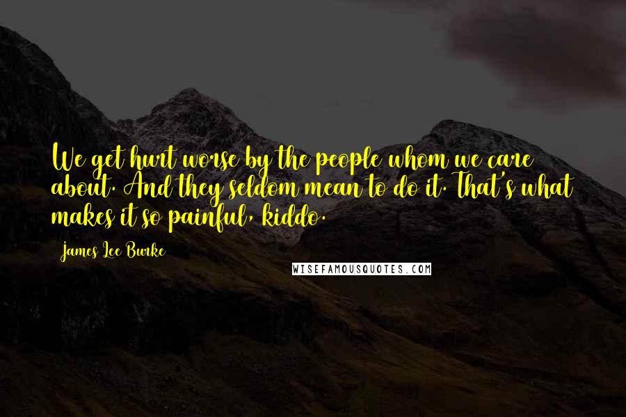 James Lee Burke Quotes: We get hurt worse by the people whom we care about. And they seldom mean to do it. That's what makes it so painful, kiddo.