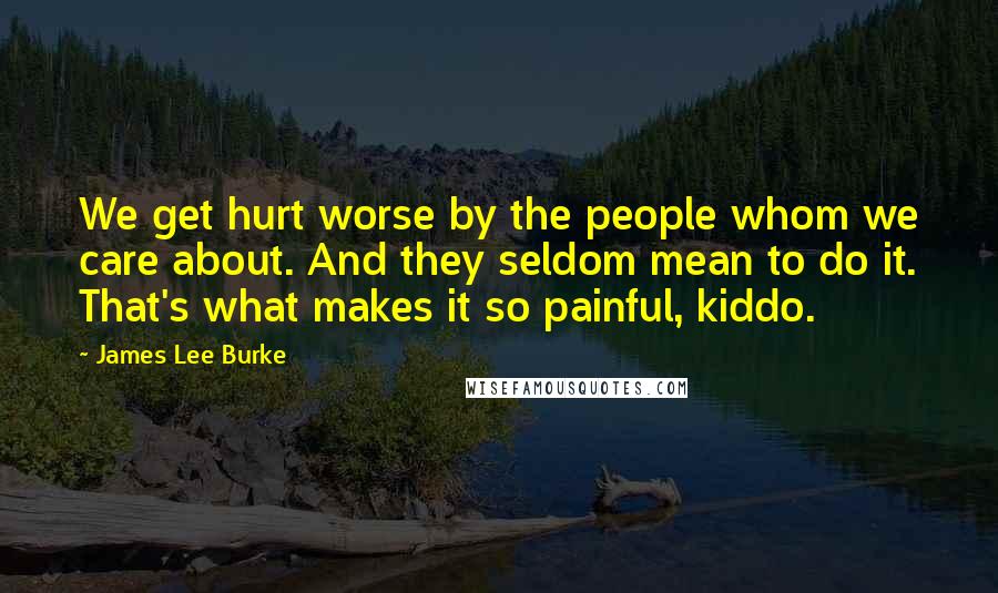 James Lee Burke Quotes: We get hurt worse by the people whom we care about. And they seldom mean to do it. That's what makes it so painful, kiddo.