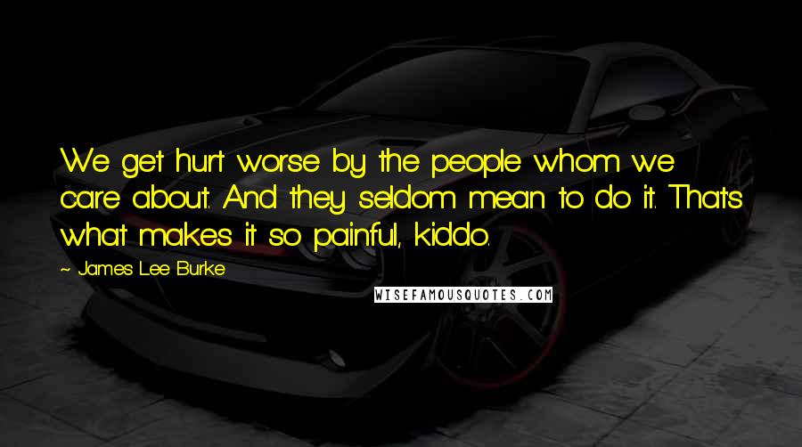 James Lee Burke Quotes: We get hurt worse by the people whom we care about. And they seldom mean to do it. That's what makes it so painful, kiddo.