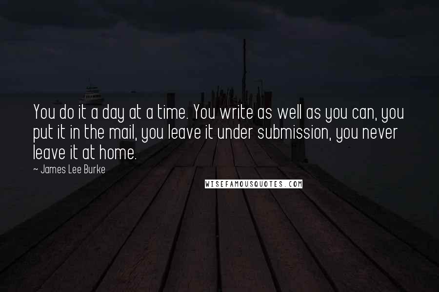 James Lee Burke Quotes: You do it a day at a time. You write as well as you can, you put it in the mail, you leave it under submission, you never leave it at home.