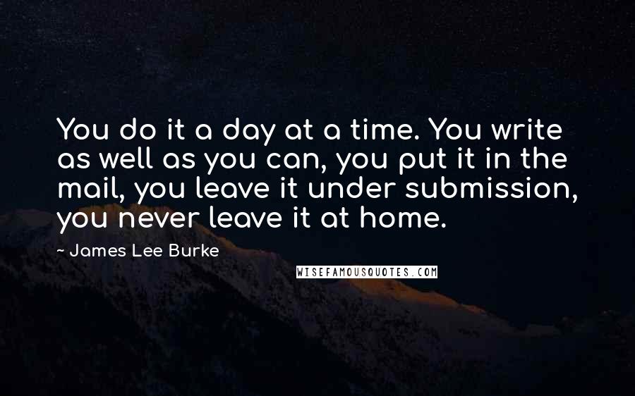 James Lee Burke Quotes: You do it a day at a time. You write as well as you can, you put it in the mail, you leave it under submission, you never leave it at home.