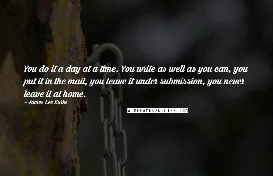 James Lee Burke Quotes: You do it a day at a time. You write as well as you can, you put it in the mail, you leave it under submission, you never leave it at home.