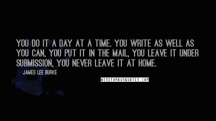 James Lee Burke Quotes: You do it a day at a time. You write as well as you can, you put it in the mail, you leave it under submission, you never leave it at home.