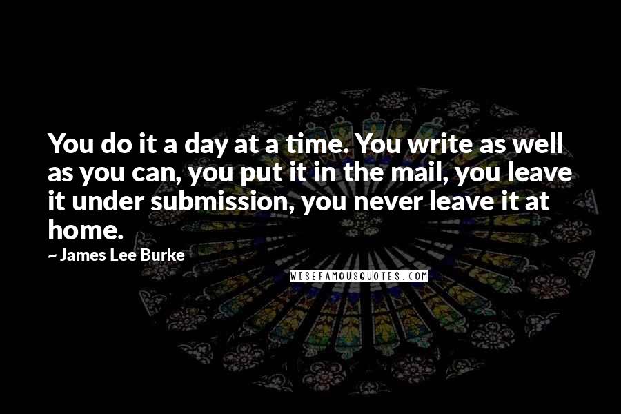 James Lee Burke Quotes: You do it a day at a time. You write as well as you can, you put it in the mail, you leave it under submission, you never leave it at home.