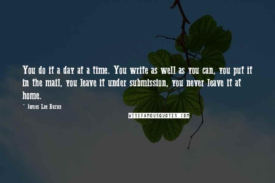 James Lee Burke Quotes: You do it a day at a time. You write as well as you can, you put it in the mail, you leave it under submission, you never leave it at home.