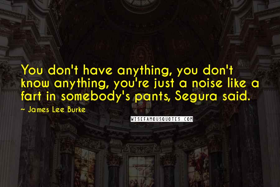 James Lee Burke Quotes: You don't have anything, you don't know anything, you're just a noise like a fart in somebody's pants, Segura said.