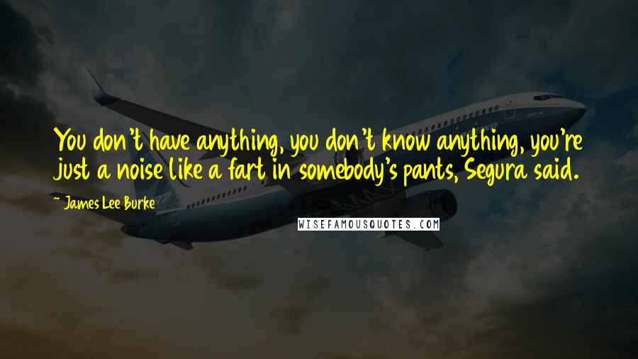 James Lee Burke Quotes: You don't have anything, you don't know anything, you're just a noise like a fart in somebody's pants, Segura said.