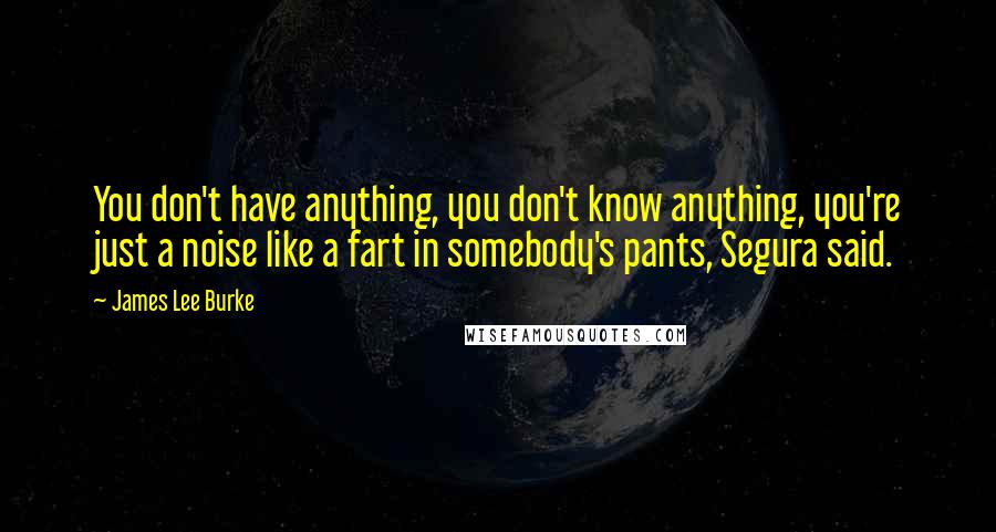 James Lee Burke Quotes: You don't have anything, you don't know anything, you're just a noise like a fart in somebody's pants, Segura said.