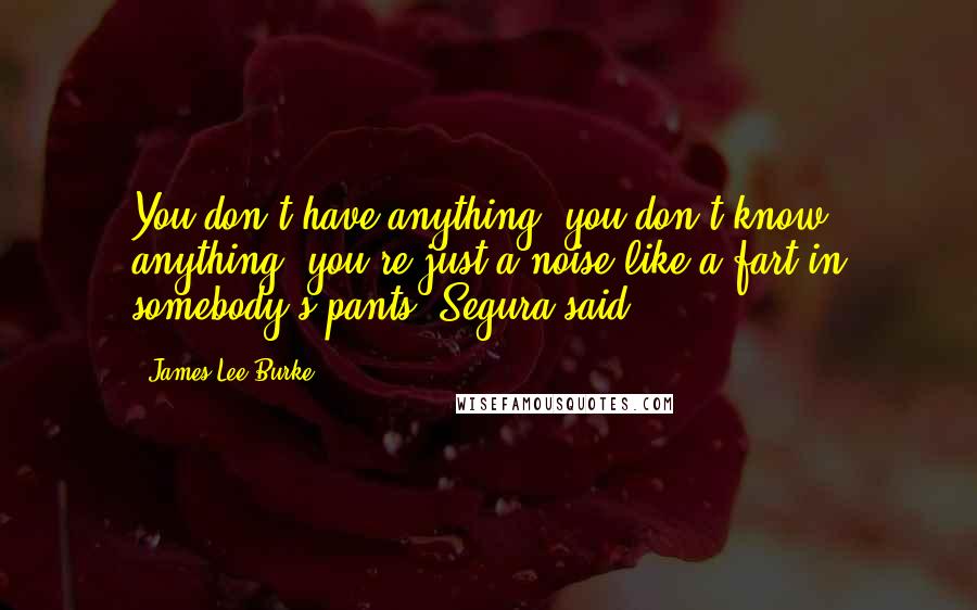 James Lee Burke Quotes: You don't have anything, you don't know anything, you're just a noise like a fart in somebody's pants, Segura said.