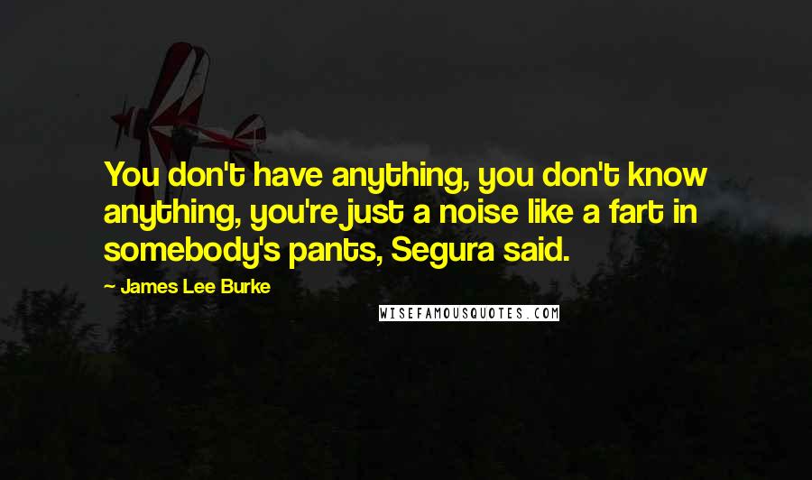 James Lee Burke Quotes: You don't have anything, you don't know anything, you're just a noise like a fart in somebody's pants, Segura said.