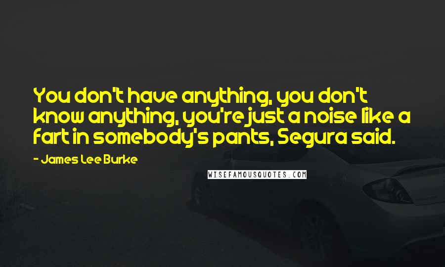 James Lee Burke Quotes: You don't have anything, you don't know anything, you're just a noise like a fart in somebody's pants, Segura said.