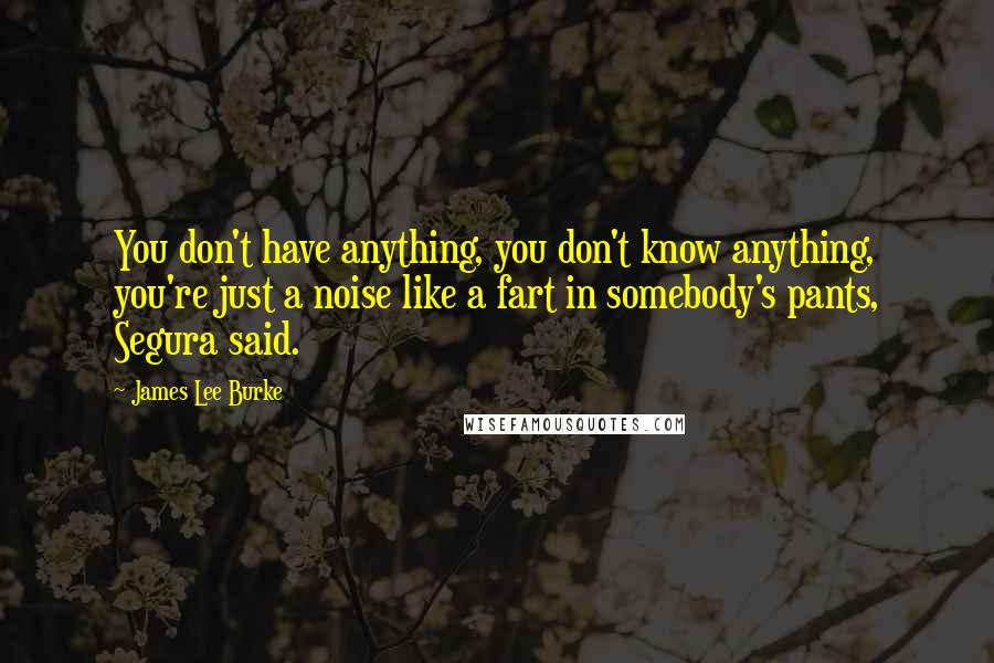 James Lee Burke Quotes: You don't have anything, you don't know anything, you're just a noise like a fart in somebody's pants, Segura said.