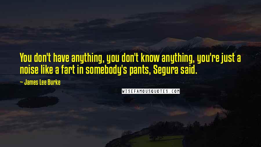 James Lee Burke Quotes: You don't have anything, you don't know anything, you're just a noise like a fart in somebody's pants, Segura said.