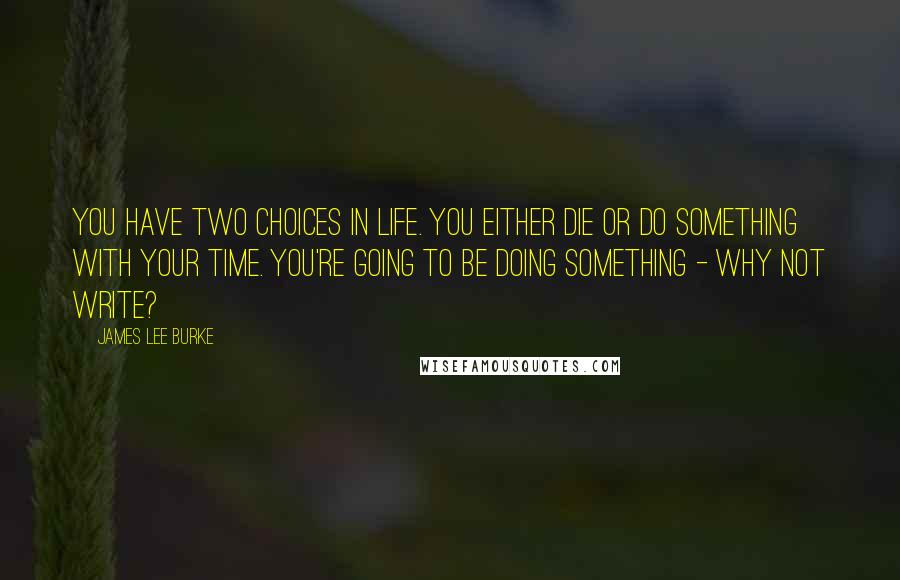 James Lee Burke Quotes: You have two choices in life. You either die or do something with your time. You're going to be doing something - why not write?