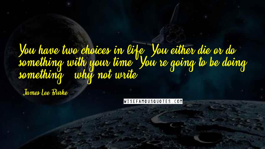 James Lee Burke Quotes: You have two choices in life. You either die or do something with your time. You're going to be doing something - why not write?