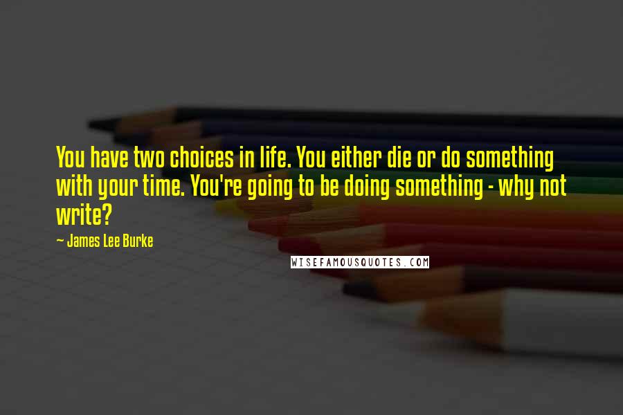 James Lee Burke Quotes: You have two choices in life. You either die or do something with your time. You're going to be doing something - why not write?
