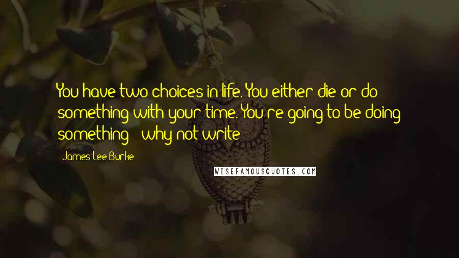 James Lee Burke Quotes: You have two choices in life. You either die or do something with your time. You're going to be doing something - why not write?