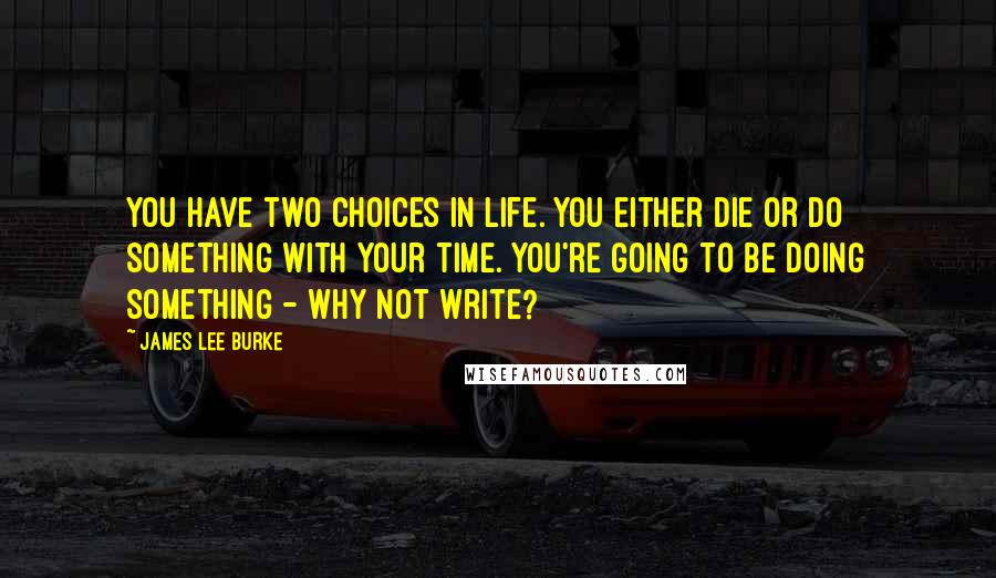 James Lee Burke Quotes: You have two choices in life. You either die or do something with your time. You're going to be doing something - why not write?