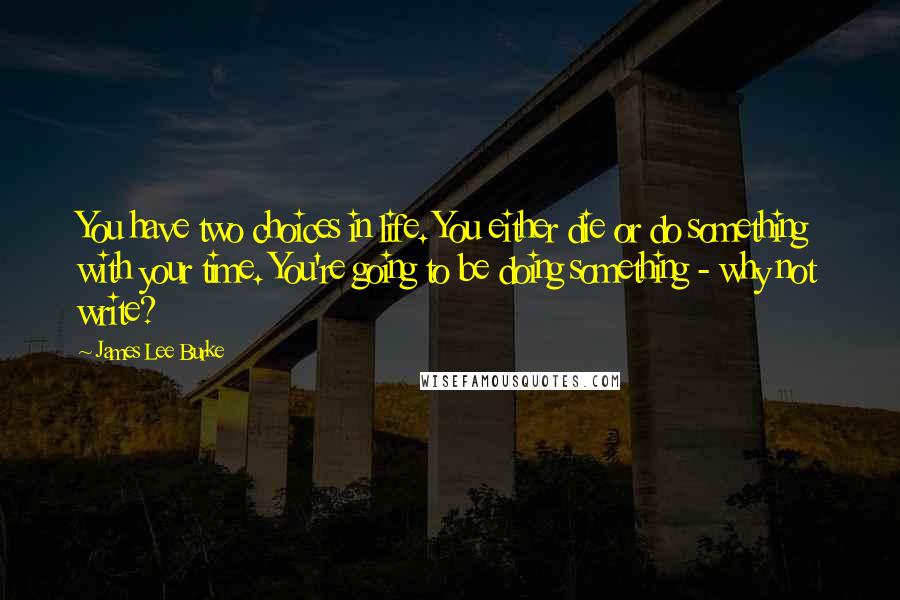 James Lee Burke Quotes: You have two choices in life. You either die or do something with your time. You're going to be doing something - why not write?