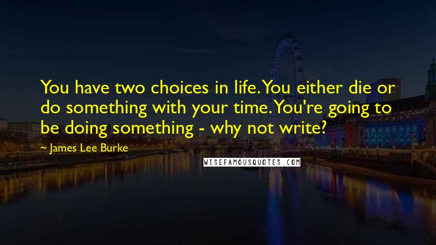 James Lee Burke Quotes: You have two choices in life. You either die or do something with your time. You're going to be doing something - why not write?