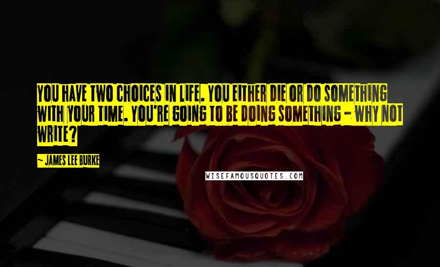 James Lee Burke Quotes: You have two choices in life. You either die or do something with your time. You're going to be doing something - why not write?
