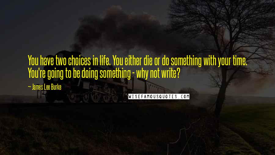 James Lee Burke Quotes: You have two choices in life. You either die or do something with your time. You're going to be doing something - why not write?