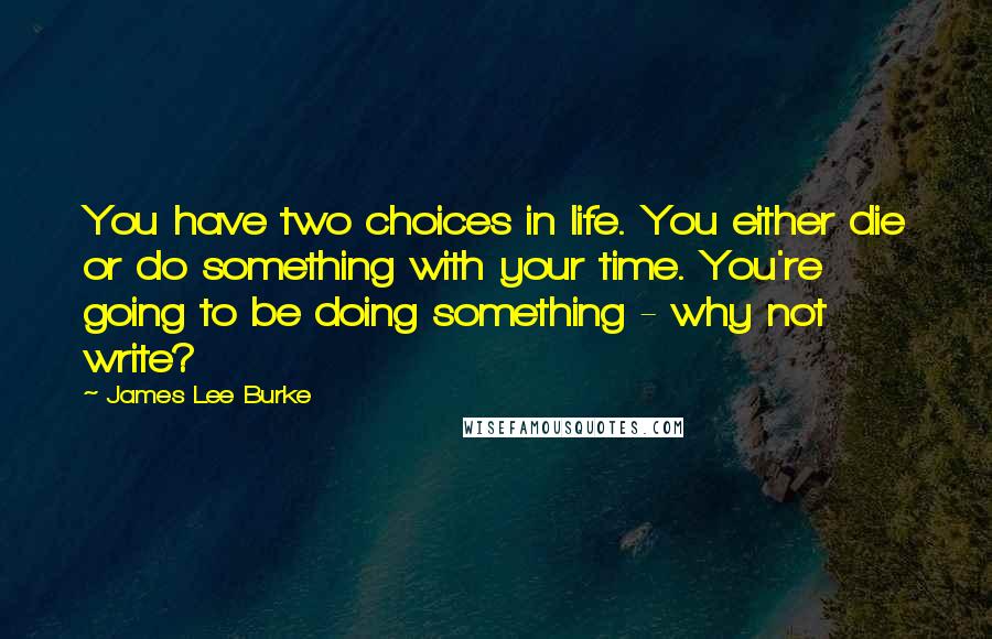 James Lee Burke Quotes: You have two choices in life. You either die or do something with your time. You're going to be doing something - why not write?