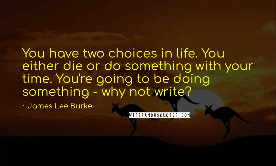 James Lee Burke Quotes: You have two choices in life. You either die or do something with your time. You're going to be doing something - why not write?