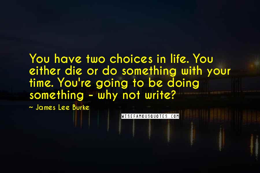 James Lee Burke Quotes: You have two choices in life. You either die or do something with your time. You're going to be doing something - why not write?