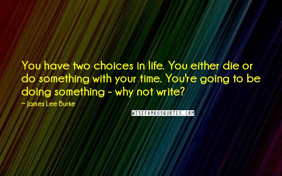 James Lee Burke Quotes: You have two choices in life. You either die or do something with your time. You're going to be doing something - why not write?