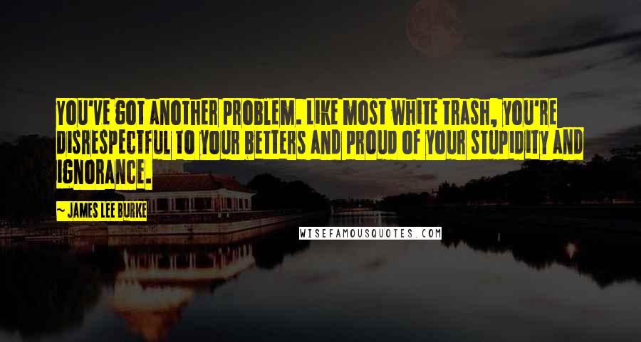 James Lee Burke Quotes: You've got another problem. Like most white trash, you're disrespectful to your betters and proud of your stupidity and ignorance.