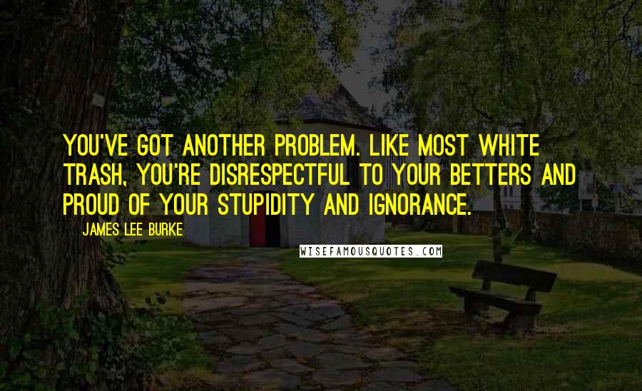 James Lee Burke Quotes: You've got another problem. Like most white trash, you're disrespectful to your betters and proud of your stupidity and ignorance.