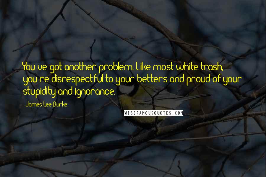 James Lee Burke Quotes: You've got another problem. Like most white trash, you're disrespectful to your betters and proud of your stupidity and ignorance.