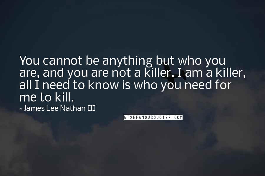 James Lee Nathan III Quotes: You cannot be anything but who you are, and you are not a killer. I am a killer, all I need to know is who you need for me to kill.