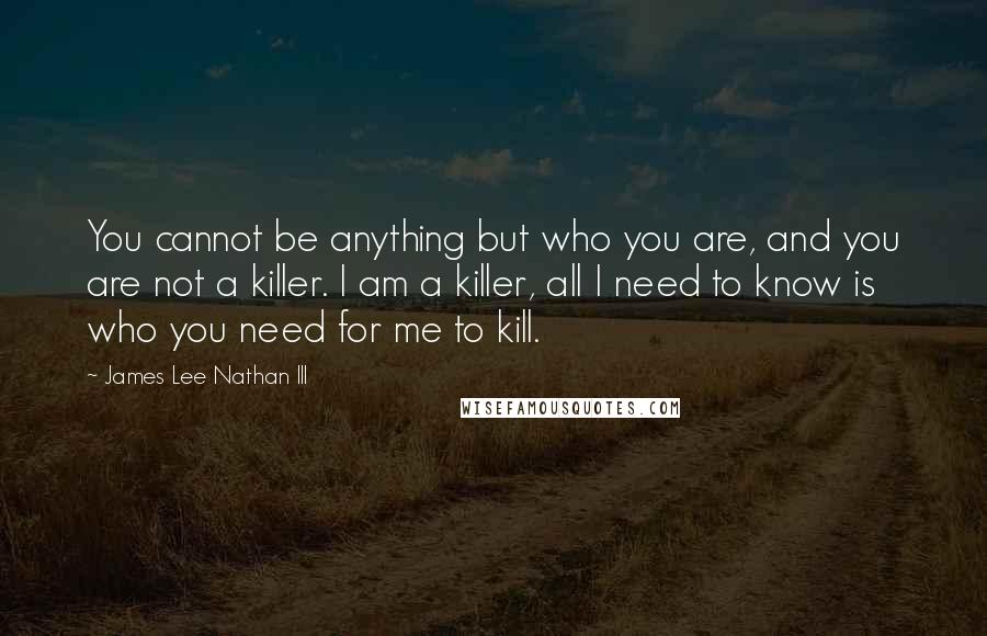 James Lee Nathan III Quotes: You cannot be anything but who you are, and you are not a killer. I am a killer, all I need to know is who you need for me to kill.