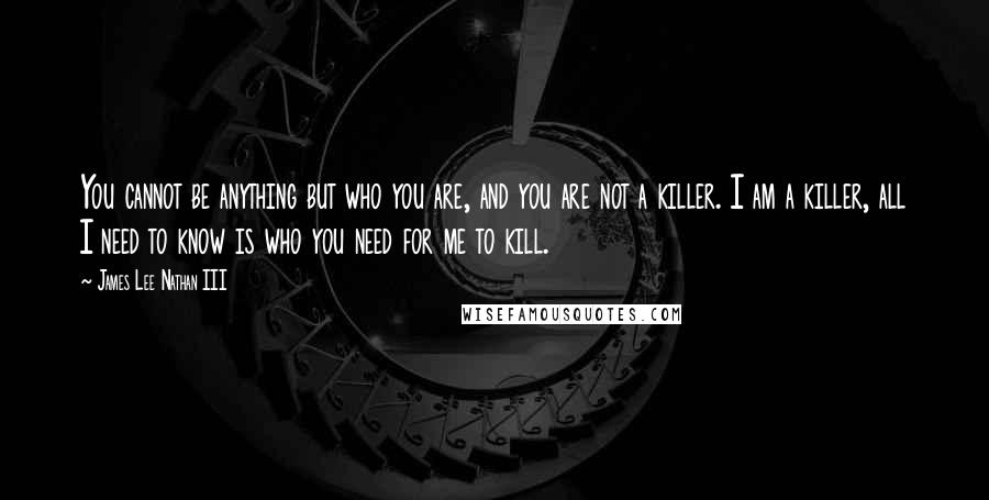 James Lee Nathan III Quotes: You cannot be anything but who you are, and you are not a killer. I am a killer, all I need to know is who you need for me to kill.