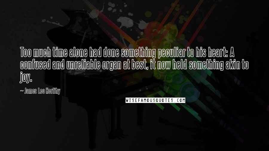 James Leo Herlihy Quotes: Too much time alone had done something peculiar to his heart: A confused and unreliable organ at best, it now held something akin to joy.