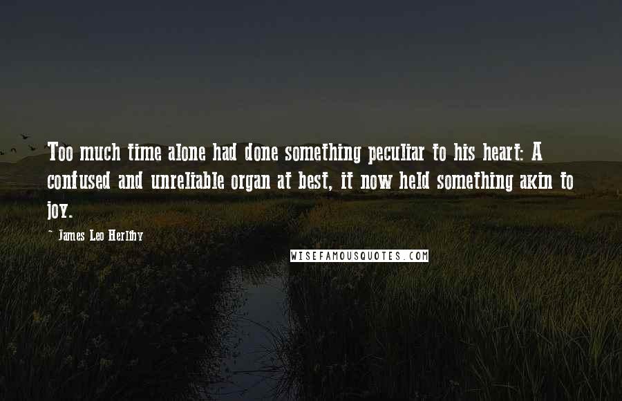 James Leo Herlihy Quotes: Too much time alone had done something peculiar to his heart: A confused and unreliable organ at best, it now held something akin to joy.