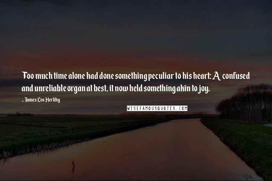 James Leo Herlihy Quotes: Too much time alone had done something peculiar to his heart: A confused and unreliable organ at best, it now held something akin to joy.