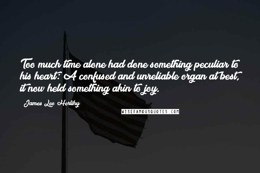 James Leo Herlihy Quotes: Too much time alone had done something peculiar to his heart: A confused and unreliable organ at best, it now held something akin to joy.